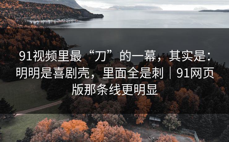 91视频里最“刀”的一幕,其实是:明明是喜剧壳,里面全是刺|91网页版那条线更明显 91视频里最“刀”的一幕,其实是:明明是喜剧壳,里面全是刺|91网页版那条线更明显