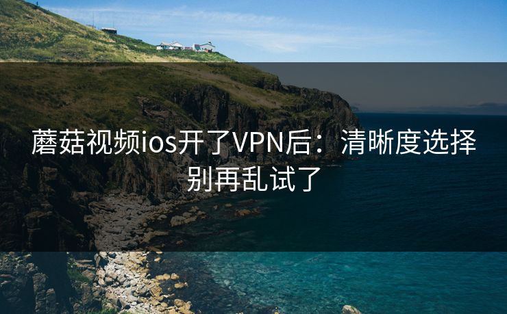 蘑菇视频ios开了VPN后：清晰度选择别再乱试了