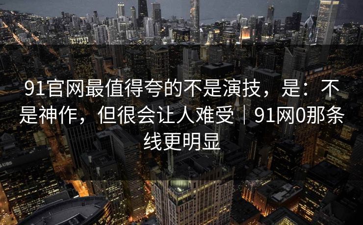 91官网最值得夸的不是演技，是：不是神作，但很会让人难受｜91网0那条线更明显