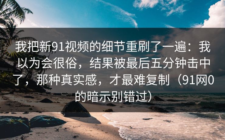 我把新91视频的细节重刷了一遍:我以为会很俗,结果被最后五分钟击中了,那种真实感,才最难复制(91网0的暗示别错过) 我把新91视频的细节重刷了一遍:我以为会很俗,结果被最后五分钟击中了,那种真实感,才最难复制(91网0的暗示别错过)