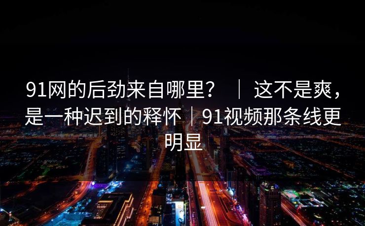 91网的后劲来自哪里？ ｜ 这不是爽，是一种迟到的释怀｜91视频那条线更明显