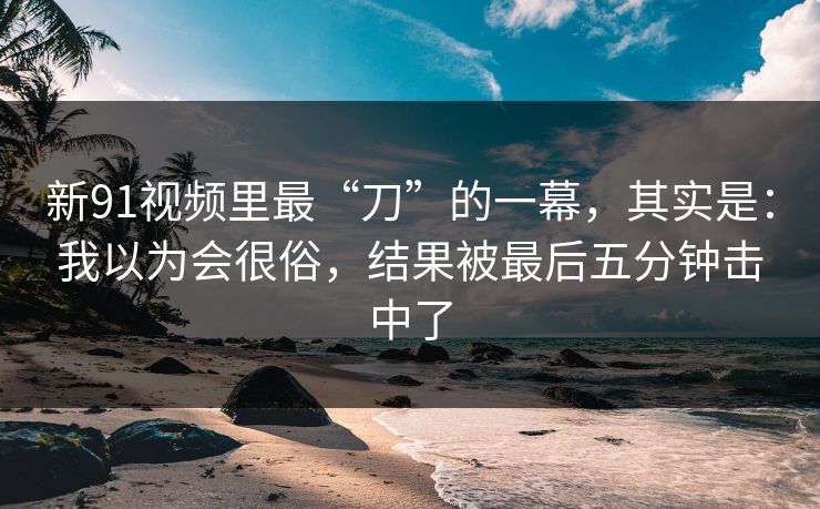 新91视频里最“刀”的一幕,其实是:我以为会很俗,结果被最后五分钟击中了 新91视频里最“刀”的一幕,其实是:我以为会很俗,结果被最后五分钟击中了