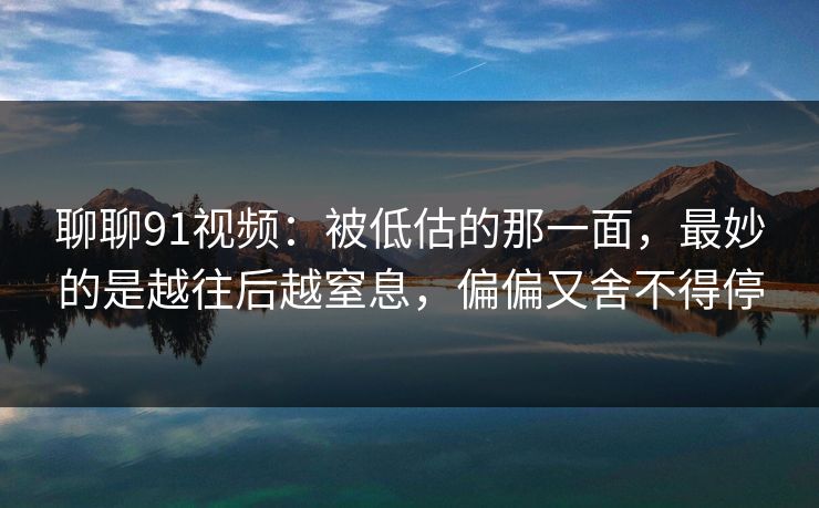聊聊91视频:被低估的那一面,最妙的是越往后越窒息,偏偏又舍不得停 聊聊91视频:被低估的那一面,最妙的是越往后越窒息,偏偏又舍不得停