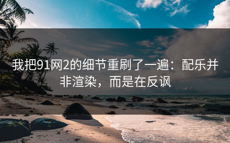 我把91网2的细节重刷了一遍：配乐并非渲染，而是在反讽