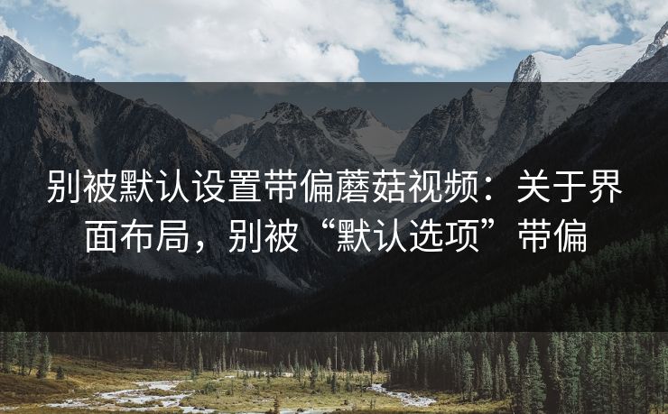 别被默认设置带偏蘑菇视频:关于界面布局,别被“默认选项”带偏 别被默认设置带偏蘑菇视频:关于界面布局,别被“默认选项”带偏