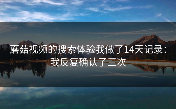 蘑菇视频的搜索体验我做了14天记录:我反复确认了三次 蘑菇视频的搜索体验我做了14天记录:我反复确认了三次