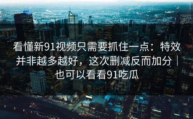 看懂新91视频只需要抓住一点：特效并非越多越好，这次删减反而加分｜也可以看看91吃瓜