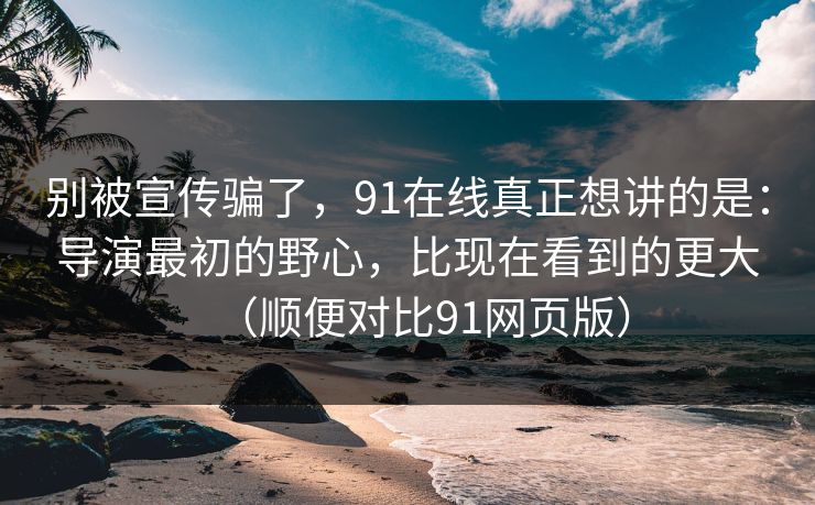 别被宣传骗了，91在线真正想讲的是：导演最初的野心，比现在看到的更大（顺便对比91网页版）