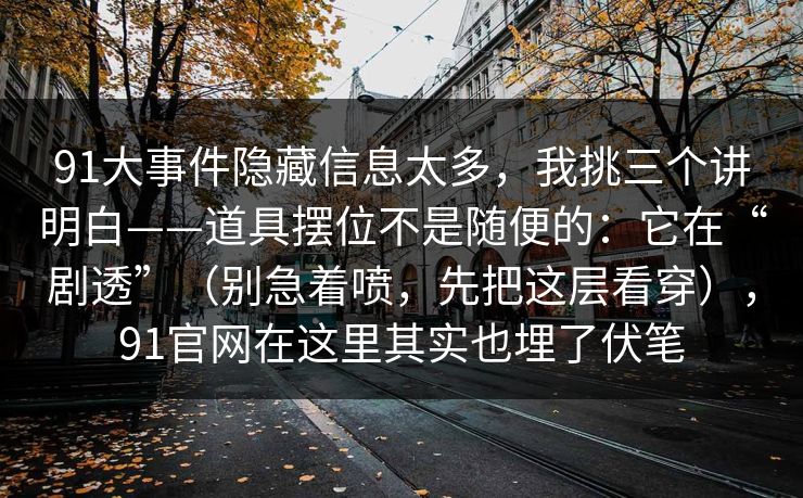 91大事件隐藏信息太多,我挑三个讲明白——道具摆位不是随便的:它在“剧透”(别急着喷,先把这层看穿),91官网在这里其实也埋了伏笔 91大事件隐藏信息太多,我挑三个讲明白——道具摆位不是随便的:它在“剧透”(别急着喷,先把这层看穿),91官网在这里其实也埋了伏笔