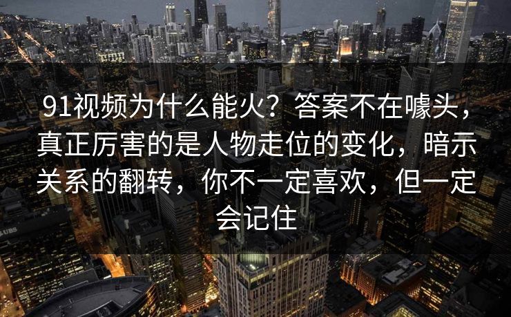 91视频为什么能火？答案不在噱头，真正厉害的是人物走位的变化，暗示关系的翻转，你不一定喜欢，但一定会记住