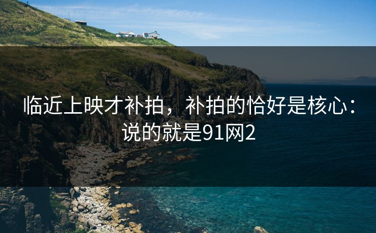 临近上映才补拍,补拍的恰好是核心:说的就是91网2 临近上映才补拍,补拍的恰好是核心:说的就是91网2