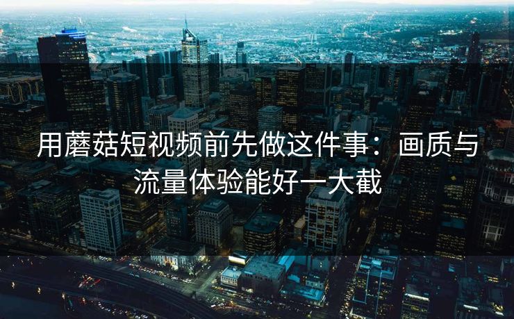 用蘑菇短视频前先做这件事：画质与流量体验能好一大截
