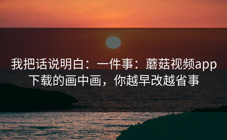我把话说明白：一件事：蘑菇视频app下载的画中画，你越早改越省事
