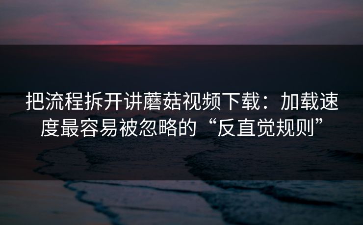 把流程拆开讲蘑菇视频下载：加载速度最容易被忽略的“反直觉规则”