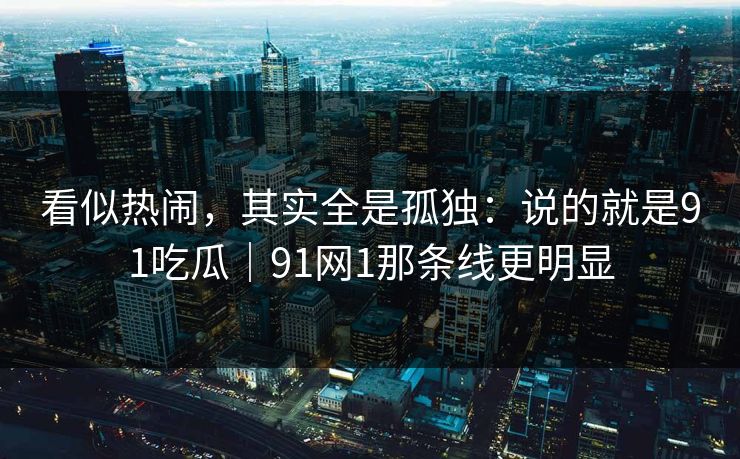 看似热闹，其实全是孤独：说的就是91吃瓜｜91网1那条线更明显