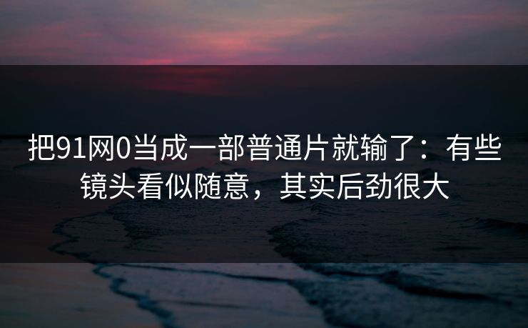 把91网0当成一部普通片就输了:有些镜头看似随意,其实后劲很大 把91网0当成一部普通片就输了:有些镜头看似随意,其实后劲很大