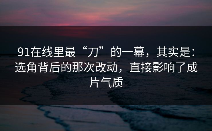 91在线里最“刀”的一幕,其实是:选角背后的那次改动,直接影响了成片气质 91在线里最“刀”的一幕,其实是:选角背后的那次改动,直接影响了成片气质