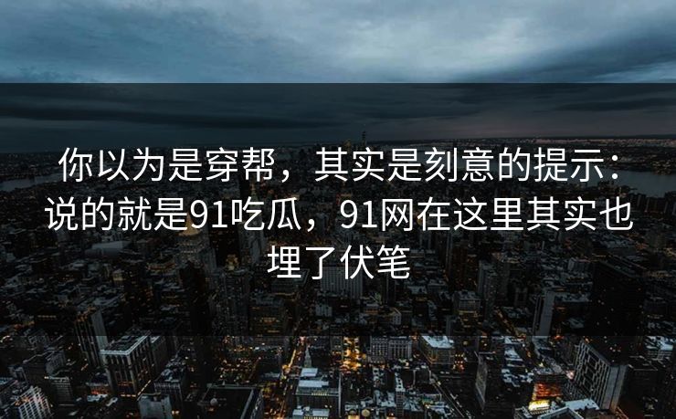 你以为是穿帮,其实是刻意的提示:说的就是91吃瓜,91网在这里其实也埋了伏笔 你以为是穿帮,其实是刻意的提示:说的就是91吃瓜,91网在这里其实也埋了伏笔