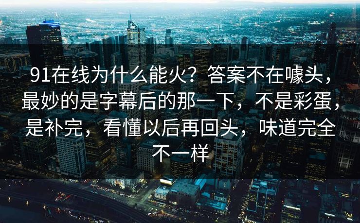 91在线为什么能火?答案不在噱头,最妙的是字幕后的那一下,不是彩蛋,是补完,看懂以后再回头,味道完全不一样 91在线为什么能火?答案不在噱头,最妙的是字幕后的那一下,不是彩蛋,是补完,看懂以后再回头,味道完全不一样