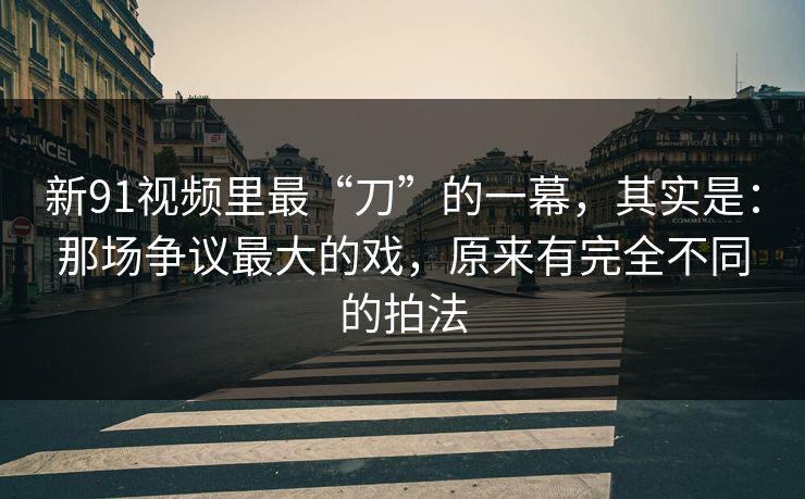 新91视频里最“刀”的一幕，其实是：那场争议最大的戏，原来有完全不同的拍法