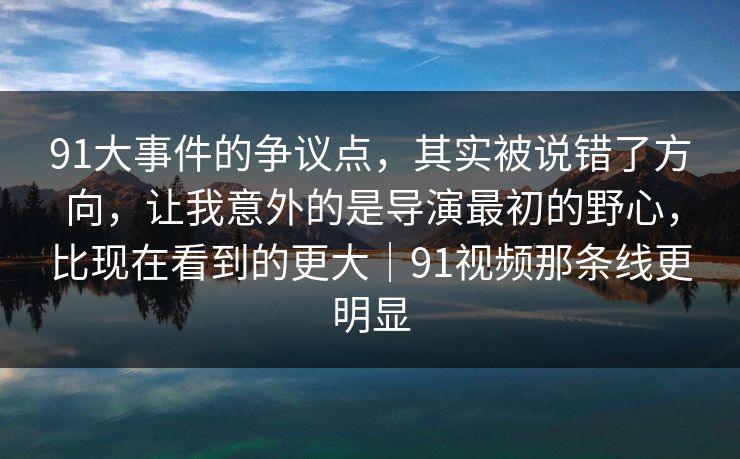 91大事件的争议点，其实被说错了方向，让我意外的是导演最初的野心，比现在看到的更大｜91视频那条线更明显