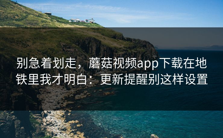 别急着划走，蘑菇视频app下载在地铁里我才明白：更新提醒别这样设置