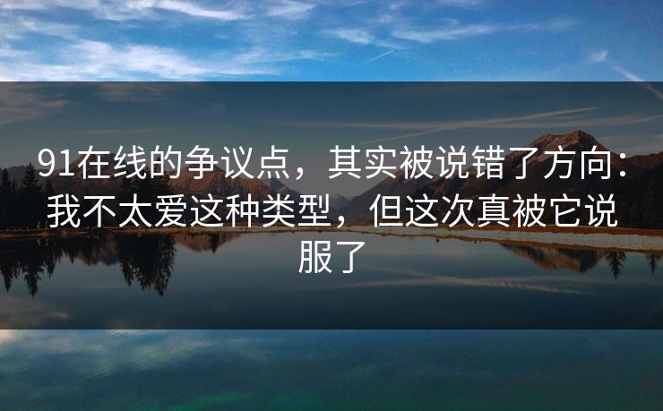 91在线的争议点，其实被说错了方向：我不太爱这种类型，但这次真被它说服了