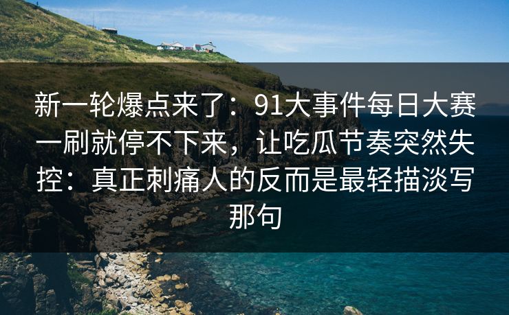新一轮爆点来了：91大事件每日大赛一刷就停不下来，让吃瓜节奏突然失控：真正刺痛人的反而是最轻描淡写那句